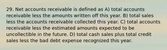 29. Ne<a href='https://www.questionai.com/knowledge/k7x83BRk9p-t-accounts' class='anchor-knowledge'>t accounts</a> receivable is defined as A) total accounts receivable less the amounts written off this year. B) total sales less the accounts receivable collected this year. C) total accounts receivable less the estimated amounts expected to be uncollectible in the future. D) total cash sales plus total credit sales less the bad debt expense recognized this year.