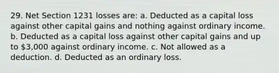 29. Net Section 1231 losses are: a. Deducted as a capital loss against other capital gains and nothing against ordinary income. b. Deducted as a capital loss against other capital gains and up to 3,000 against ordinary income. c. Not allowed as a deduction. d. Deducted as an ordinary loss.