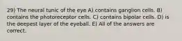 29) The neural tunic of the eye A) contains ganglion cells. B) contains the photoreceptor cells. C) contains bipolar cells. D) is the deepest layer of the eyeball. E) All of the answers are correct.