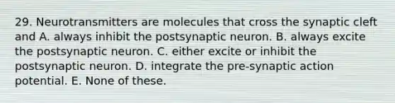 29. Neurotransmitters are molecules that cross the synaptic cleft and A. always inhibit the postsynaptic neuron. B. always excite the postsynaptic neuron. C. either excite or inhibit the postsynaptic neuron. D. integrate the pre-synaptic action potential. E. None of these.