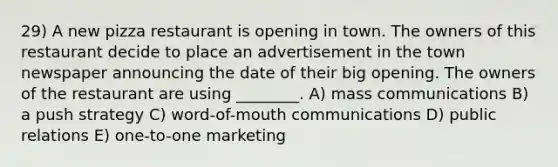 29) A new pizza restaurant is opening in town. The owners of this restaurant decide to place an advertisement in the town newspaper announcing the date of their big opening. The owners of the restaurant are using ________. A) mass communications B) a push strategy C) word-of-mouth communications D) public relations E) one-to-one marketing