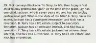 29. Nick conveys Blackacre "to Terry for life, then to Jay's first child to play professional golf." At the time of the grant, Jay has one child, Jackson, who is seven years old and has yet to play professional golf. What is the state of the title? A. Terry has a life estate, Jackson has a contingent remainder, and Nick has a reversion. B. Terry has a life estate subject to executory limitation, Jackson has an executor interest, and Nick has a reversion. C. Terry has a life estate, Jackson has an executory interest, and Nick has a reversion. D. Terry has a life estate, and Nick has a reversion.