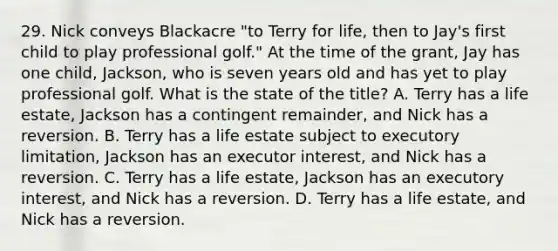 29. Nick conveys Blackacre "to Terry for life, then to Jay's first child to play professional golf." At the time of the grant, Jay has one child, Jackson, who is seven years old and has yet to play professional golf. What is the state of the title? A. Terry has a life estate, Jackson has a contingent remainder, and Nick has a reversion. B. Terry has a life estate subject to executory limitation, Jackson has an executor interest, and Nick has a reversion. C. Terry has a life estate, Jackson has an executory interest, and Nick has a reversion. D. Terry has a life estate, and Nick has a reversion.