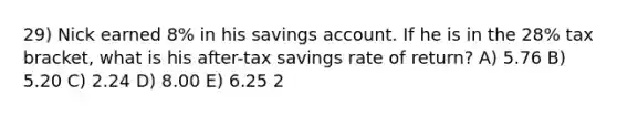 29) Nick earned 8% in his savings account. If he is in the 28% tax bracket, what is his after-tax savings rate of return? A) 5.76 B) 5.20 C) 2.24 D) 8.00 E) 6.25 2