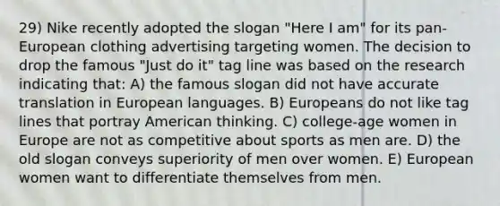 29) Nike recently adopted the slogan "Here I am" for its pan-European clothing advertising targeting women. The decision to drop the famous "Just do it" tag line was based on the research indicating that: A) the famous slogan did not have accurate translation in European languages. B) Europeans do not like tag lines that portray American thinking. C) college-age women in Europe are not as competitive about sports as men are. D) the old slogan conveys superiority of men over women. E) European women want to differentiate themselves from men.