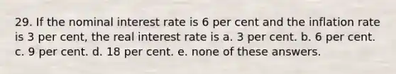 29. If the nominal interest rate is 6 per cent and the inflation rate is 3 per cent, the real interest rate is a. 3 per cent. b. 6 per cent. c. 9 per cent. d. 18 per cent. e. none of these answers.