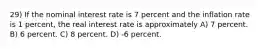 29) If the nominal interest rate is 7 percent and the inflation rate is 1 percent, the real interest rate is approximately A) 7 percent. B) 6 percent. C) 8 percent. D) -6 percent.