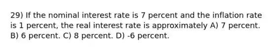 29) If the nominal interest rate is 7 percent and the inflation rate is 1 percent, the real interest rate is approximately A) 7 percent. B) 6 percent. C) 8 percent. D) -6 percent.