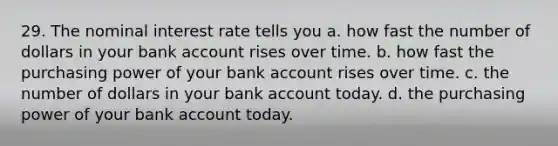 29. The nominal interest rate tells you a. how fast the number of dollars in your bank account rises over time. b. how fast the purchasing power of your bank account rises over time. c. the number of dollars in your bank account today. d. the purchasing power of your bank account today.