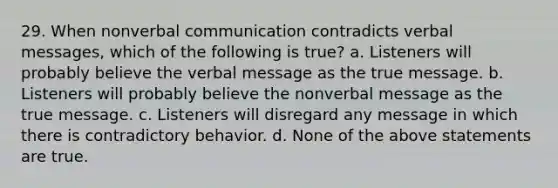 29. When nonverbal communication contradicts verbal messages, which of the following is true? a. Listeners will probably believe the verbal message as the true message. b. Listeners will probably believe the nonverbal message as the true message. c. Listeners will disregard any message in which there is contradictory behavior. d. None of the above statements are true.