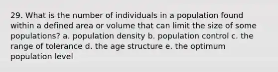 29. What is the number of individuals in a population found within a defined area or volume that can limit the size of some populations? a. population density b. population control c. the range of tolerance d. the age structure e. the optimum population level