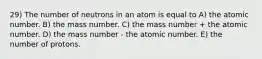 29) The number of neutrons in an atom is equal to A) the atomic number. B) the mass number. C) the mass number + the atomic number. D) the mass number - the atomic number. E) the number of protons.