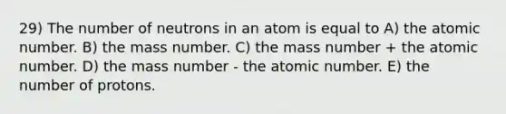 29) The number of neutrons in an atom is equal to A) the atomic number. B) the mass number. C) the mass number + the atomic number. D) the mass number - the atomic number. E) the number of protons.