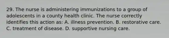 29. The nurse is administering immunizations to a group of adolescents in a county health clinic. The nurse correctly identifies this action as: A. illness prevention. B. restorative care. C. treatment of disease. D. supportive nursing care.