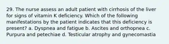 29. The nurse assess an adult patient with cirrhosis of the liver for signs of vitamin K deficiency. Which of the following manifestations by the patient indicates that this deficiency is present? a. Dyspnea and fatigue b. Ascites and orthopnea c. Purpura and petechiae d. Testicular atrophy and gynecomastia