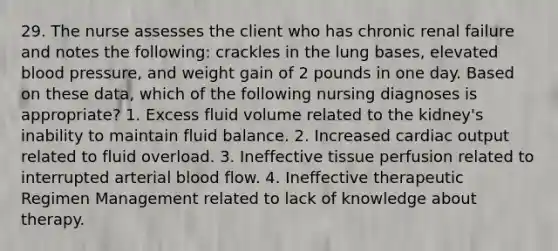 29. The nurse assesses the client who has chronic renal failure and notes the following: crackles in the lung bases, elevated blood pressure, and weight gain of 2 pounds in one day. Based on these data, which of the following nursing diagnoses is appropriate? 1. Excess fluid volume related to the kidney's inability to maintain fluid balance. 2. Increased cardiac output related to fluid overload. 3. Ineffective tissue perfusion related to interrupted arterial blood flow. 4. Ineffective therapeutic Regimen Management related to lack of knowledge about therapy.