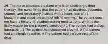 29. The nurse assesses a patient who is on cholinergic drug therapy. The nurse finds that the patient has diarrhea, abdominal cramps, and respiratory distress with a heart rate of 48 beats/min and blood pressure of 98/74 mm Hg. The patient does not have a history of coadminstering medications. What is the likely reason for the patient's condition? 1 The patient had a drug interaction. 2 The patient had consumed alcohol. 3 The patient had an allergic reaction. 4 The patient had an overdose of the drug