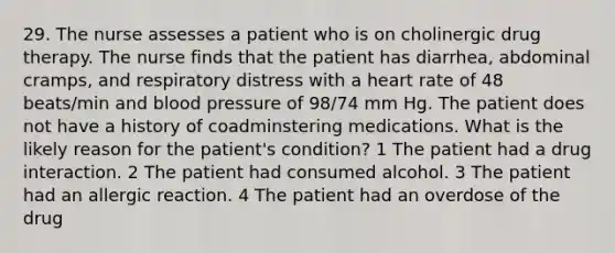 29. The nurse assesses a patient who is on cholinergic drug therapy. The nurse finds that the patient has diarrhea, abdominal cramps, and respiratory distress with a heart rate of 48 beats/min and blood pressure of 98/74 mm Hg. The patient does not have a history of coadminstering medications. What is the likely reason for the patient's condition? 1 The patient had a drug interaction. 2 The patient had consumed alcohol. 3 The patient had an allergic reaction. 4 The patient had an overdose of the drug