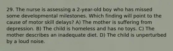 29. The nurse is assessing a 2-year-old boy who has missed some developmental milestones. Which finding will point to the cause of motor skill delays? A) The mother is suffering from depression. B) The child is homeless and has no toys. C) The mother describes an inadequate diet. D) The child is unperturbed by a loud noise.