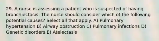 29. A nurse is assessing a patient who is suspected of having bronchiectasis. The nurse should consider which of the following potential causes? Select all that apply. A) Pulmonary hypertension B) Airway obstruction C) Pulmonary infections D) Genetic disorders E) Atelectasis