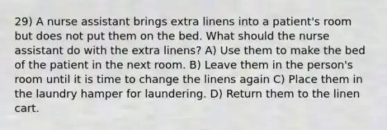 29) A nurse assistant brings extra linens into a patient's room but does not put them on the bed. What should the nurse assistant do with the extra linens? A) Use them to make the bed of the patient in the next room. B) Leave them in the person's room until it is time to change the linens again C) Place them in the laundry hamper for laundering. D) Return them to the linen cart.