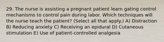 29. The nurse is assisting a pregnant patient learn gating control mechanisms to control pain during labor. Which techniques will the nurse teach the patient? (Select all that apply.) A) Distraction B) Reducing anxiety C) Receiving an epidural D) Cutaneous stimulation E) Use of patient-controlled analgesia