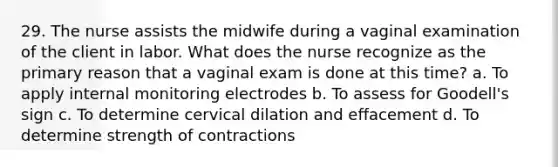 29. The nurse assists the midwife during a vaginal examination of the client in labor. What does the nurse recognize as the primary reason that a vaginal exam is done at this time? a. To apply internal monitoring electrodes b. To assess for Goodell's sign c. To determine cervical dilation and effacement d. To determine strength of contractions