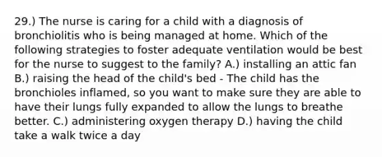 29.) The nurse is caring for a child with a diagnosis of bronchiolitis who is being managed at home. Which of the following strategies to foster adequate ventilation would be best for the nurse to suggest to the family? A.) installing an attic fan B.) raising the head of the child's bed - The child has the bronchioles inflamed, so you want to make sure they are able to have their lungs fully expanded to allow the lungs to breathe better. C.) administering oxygen therapy D.) having the child take a walk twice a day