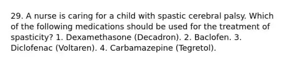 29. A nurse is caring for a child with spastic cerebral palsy. Which of the following medications should be used for the treatment of spasticity? 1. Dexamethasone (Decadron). 2. Baclofen. 3. Diclofenac (Voltaren). 4. Carbamazepine (Tegretol).