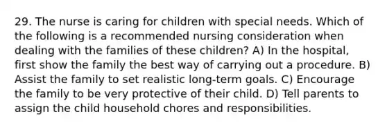 29. The nurse is caring for children with special needs. Which of the following is a recommended nursing consideration when dealing with the families of these children? A) In the hospital, first show the family the best way of carrying out a procedure. B) Assist the family to set realistic long-term goals. C) Encourage the family to be very protective of their child. D) Tell parents to assign the child household chores and responsibilities.