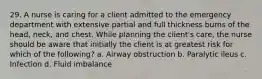 29. A nurse is caring for a client admitted to the emergency department with extensive partial and full thickness burns of the head, neck, and chest. While planning the client's care, the nurse should be aware that initially the client is at greatest risk for which of the following? a. Airway obstruction b. Paralytic ileus c. Infection d. Fluid imbalance