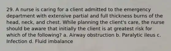 29. A nurse is caring for a client admitted to the emergency department with extensive partial and full thickness burns of the head, neck, and chest. While planning the client's care, the nurse should be aware that initially the client is at greatest risk for which of the following? a. Airway obstruction b. Paralytic ileus c. Infection d. Fluid imbalance