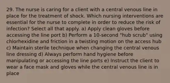 29. The nurse is caring for a client with a central venous line in place for the treatment of shock. Which nursing interventions are essential for the nurse to complete in order to reduce the risk of infection? Select all that apply. a) Apply clean gloves before accessing the line port b) Perform a 10-second "hub scrub" using chlorhexidine and friction in a twisting motion on the access hub c) Maintain sterile technique when changing the central venous line dressing d) Always perform hand hygiene before manipulating or accessing the line ports e) Instruct the client to wear a face mask and gloves while the central venous line is in place