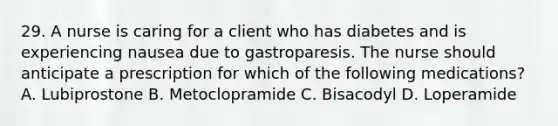 29. A nurse is caring for a client who has diabetes and is experiencing nausea due to gastroparesis. The nurse should anticipate a prescription for which of the following medications? A. Lubiprostone B. Metoclopramide C. Bisacodyl D. Loperamide