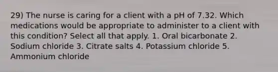 29) The nurse is caring for a client with a pH of 7.32. Which medications would be appropriate to administer to a client with this condition? Select all that apply. 1. Oral bicarbonate 2. Sodium chloride 3. Citrate salts 4. Potassium chloride 5. Ammonium chloride