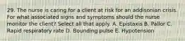 29. The nurse is caring for a client at risk for an addisonian crisis. For what associated signs and symptoms should the nurse monitor the client? Select all that apply. A. Epistaxis B. Pallor C. Rapid respiratory rate D. Bounding pulse E. Hypotension