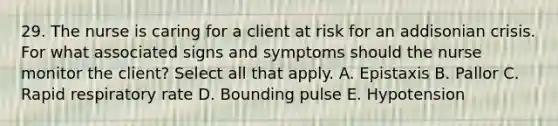 29. The nurse is caring for a client at risk for an addisonian crisis. For what associated signs and symptoms should the nurse monitor the client? Select all that apply. A. Epistaxis B. Pallor C. Rapid respiratory rate D. Bounding pulse E. Hypotension