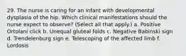 29. The nurse is caring for an infant with developmental dysplasia of the hip. Which clinical manifestations should the nurse expect to observe? (Select all that apply.) a. Positive Ortolani click b. Unequal gluteal folds c. Negative Babinski sign d. Trendelenburg sign e. Telescoping of the affected limb f. Lordosis