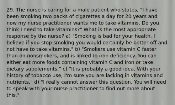 29. The nurse is caring for a male patient who states, "I have been smoking two packs of cigarettes a day for 20 years and now my nurse practitioner wants me to take vitamins. Do you think I need to take vitamins?" What is the most appropriate response by the nurse? a) "Smoking is bad for your health. I believe if you stop smoking you would certainly be better off and not have to take vitamins." b) "Smokers use vitamin C faster than do nonsmokers, and is linked to iron deficiency. You can either eat more foods containing vitamin C and iron or take dietary supplements." c) "It is probably a good idea. With your history of tobacco use, I'm sure you are lacking in vitamins and nutrients." d) "I really cannot answer this question. You will need to speak with your nurse practitioner to find out more about this."