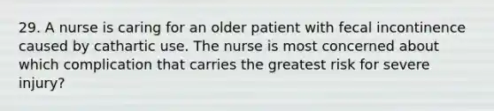 29. A nurse is caring for an older patient with fecal incontinence caused by cathartic use. The nurse is most concerned about which complication that carries the greatest risk for severe injury?