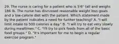 29. The nurse is caring for a patient who is 5'6" tall and weighs 186 lb. The nurse has discussed reasonable weight loss goals and a low-calorie diet with the patient. Which statement made by the patient indicates a need for further teaching? A. "I will limit intake to 500 calories a day." B. "I will try to eat very slowly during mealtimes." C. "I'll try to pick foods from all of the basic food groups." D. "It's important for me to begin a regular exercise program."