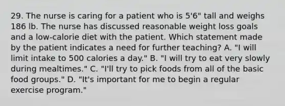 29. The nurse is caring for a patient who is 5'6" tall and weighs 186 lb. The nurse has discussed reasonable weight loss goals and a low-calorie diet with the patient. Which statement made by the patient indicates a need for further teaching? A. "I will limit intake to 500 calories a day." B. "I will try to eat very slowly during mealtimes." C. "I'll try to pick foods from all of the basic food groups." D. "It's important for me to begin a regular exercise program."