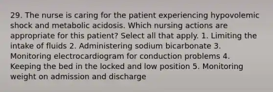 29. The nurse is caring for the patient experiencing hypovolemic shock and metabolic acidosis. Which nursing actions are appropriate for this patient? Select all that apply. 1. Limiting the intake of fluids 2. Administering sodium bicarbonate 3. Monitoring electrocardiogram for conduction problems 4. Keeping the bed in the locked and low position 5. Monitoring weight on admission and discharge