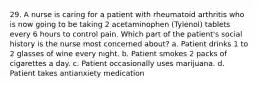 29. A nurse is caring for a patient with rheumatoid arthritis who is now going to be taking 2 acetaminophen (Tylenol) tablets every 6 hours to control pain. Which part of the patient's social history is the nurse most concerned about? a. Patient drinks 1 to 2 glasses of wine every night. b. Patient smokes 2 packs of cigarettes a day. c. Patient occasionally uses marijuana. d. Patient takes antianxiety medication