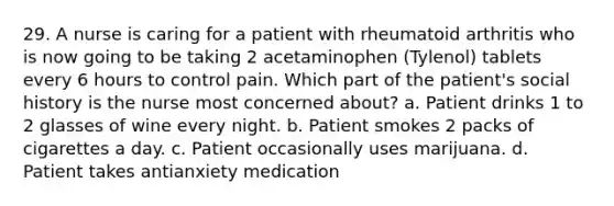 29. A nurse is caring for a patient with rheumatoid arthritis who is now going to be taking 2 acetaminophen (Tylenol) tablets every 6 hours to control pain. Which part of the patient's social history is the nurse most concerned about? a. Patient drinks 1 to 2 glasses of wine every night. b. Patient smokes 2 packs of cigarettes a day. c. Patient occasionally uses marijuana. d. Patient takes antianxiety medication