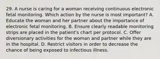 29. A nurse is caring for a woman receiving continuous electronic fetal monitoring. Which action by the nurse is most important? A. Educate the woman and her partner about the importance of electronic fetal monitoring. B. Ensure clearly readable monitoring strips are placed in the patient's chart per protocol. C. Offer diversionary activities for the woman and partner while they are in the hospital. D. Restrict visitors in order to decrease the chance of being exposed to infectious illness.