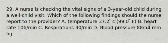 29. A nurse is checking the vital signs of a 3‑year‑old child during a well‑child visit. Which of the following findings should the nurse report to the provider? A. temperature 37.2 ̊ c (99.0 ̊ F) B. heart rate 106/min C. Respirations 30/min D. Blood pressure 88/54 mm hg