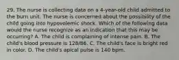 29. The nurse is collecting data on a 4-year-old child admitted to the burn unit. The nurse is concerned about the possibility of the child going into hypovolemic shock. Which of the following data would the nurse recognize as an indication that this may be occurring? A. The child is complaining of intense pain. B. The child's blood pressure is 128/86. C. The child's face is bright red in color. D. The child's apical pulse is 140 bpm.