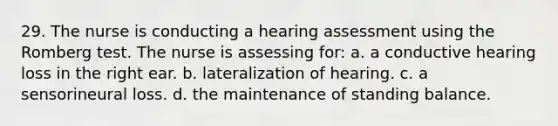 29. The nurse is conducting a hearing assessment using the Romberg test. The nurse is assessing for: a. a conductive hearing loss in the right ear. b. lateralization of hearing. c. a sensorineural loss. d. the maintenance of standing balance.