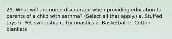 29. What will the nurse discourage when providing education to parents of a child with asthma? (Select all that apply.) a. Stuffed toys b. Pet ownership c. Gymnastics d. Basketball e. Cotton blankets